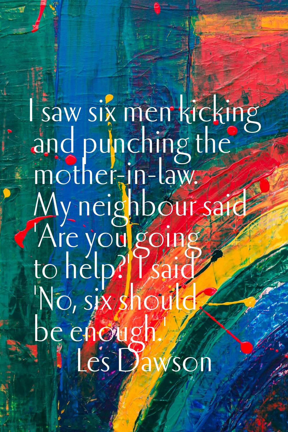 I saw six men kicking and punching the mother-in-law. My neighbour said 'Are you going to help?' I 