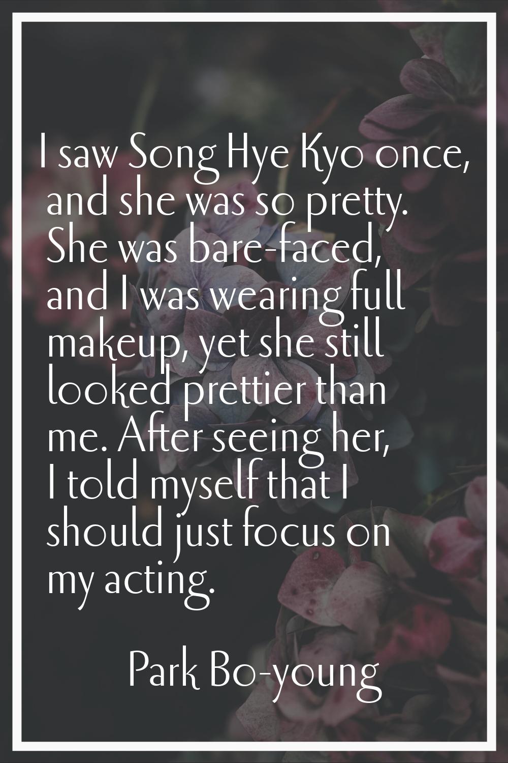 I saw Song Hye Kyo once, and she was so pretty. She was bare-faced, and I was wearing full makeup, 