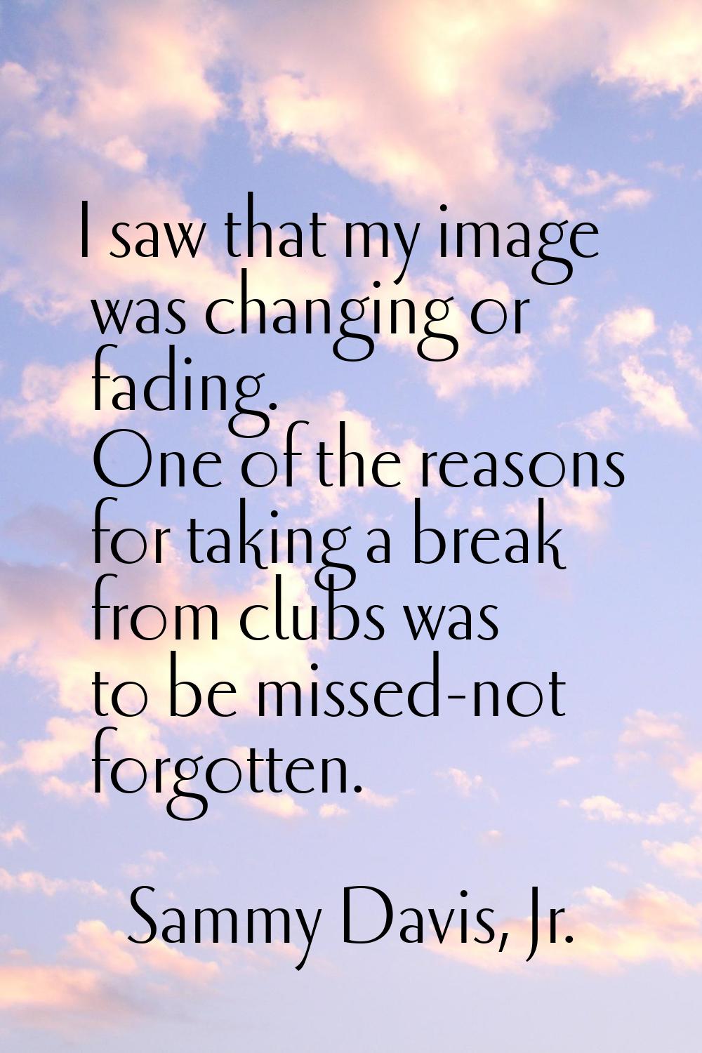 I saw that my image was changing or fading. One of the reasons for taking a break from clubs was to