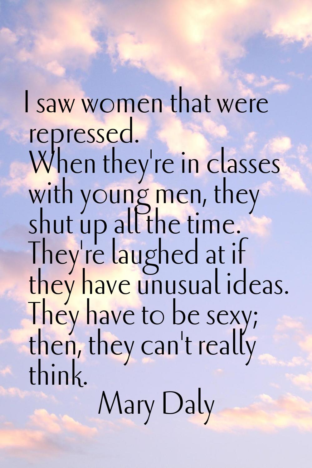 I saw women that were repressed. When they're in classes with young men, they shut up all the time.