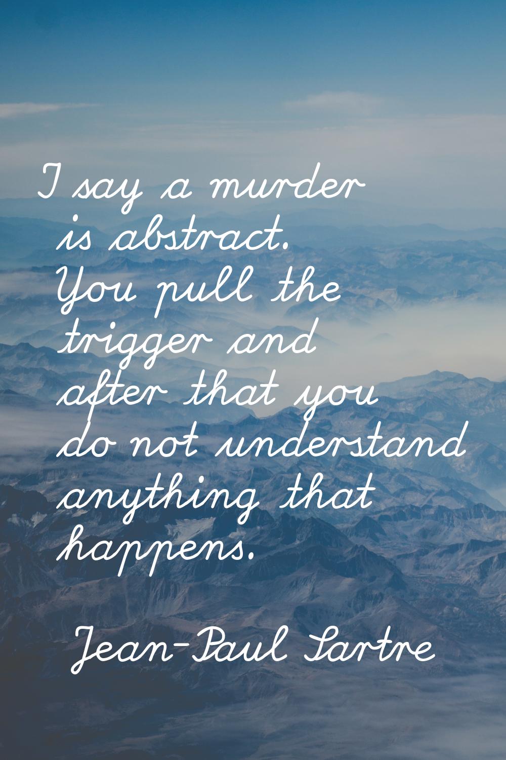 I say a murder is abstract. You pull the trigger and after that you do not understand anything that