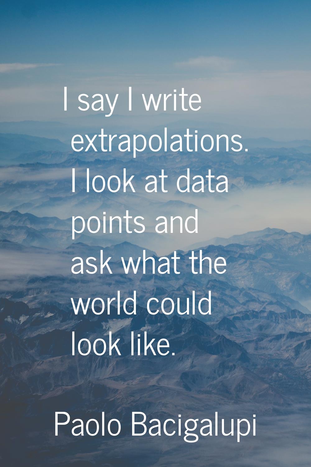 I say I write extrapolations. I look at data points and ask what the world could look like.