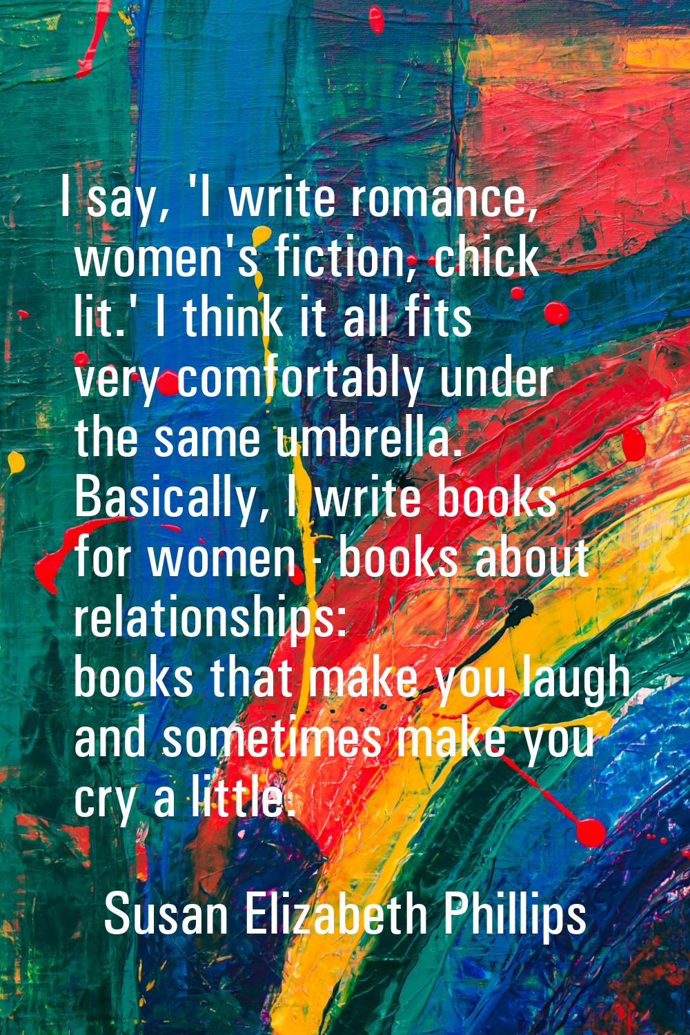 I say, 'I write romance, women's fiction, chick lit.' I think it all fits very comfortably under th