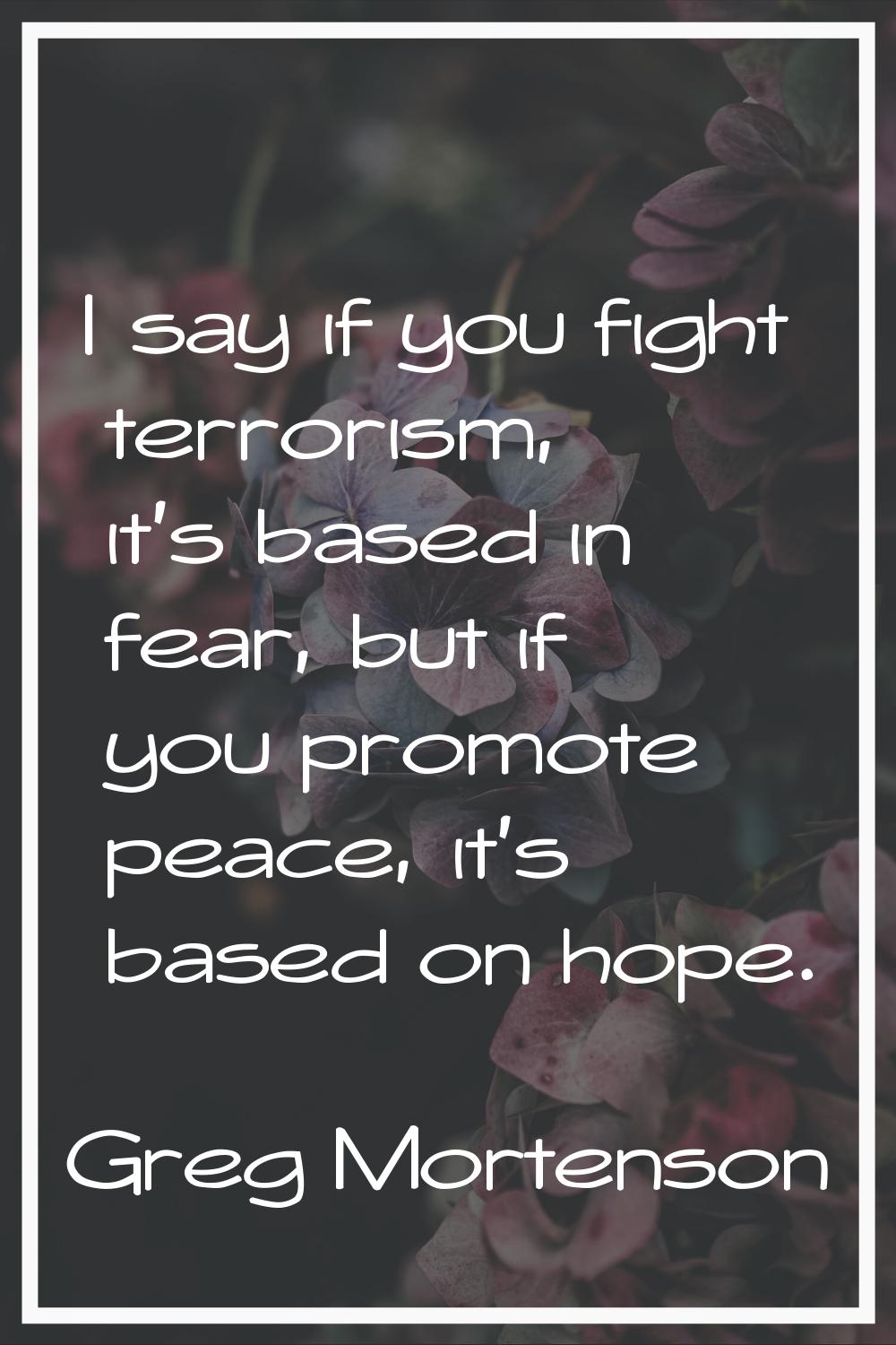 I say if you fight terrorism, it's based in fear, but if you promote peace, it's based on hope.