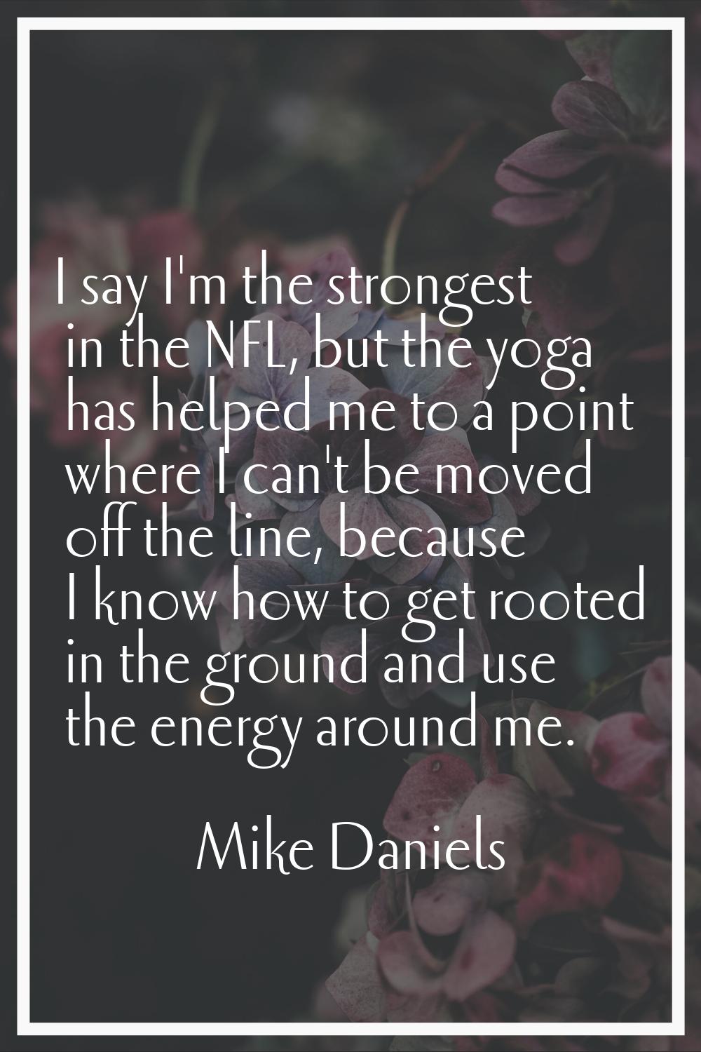 I say I'm the strongest in the NFL, but the yoga has helped me to a point where I can't be moved of