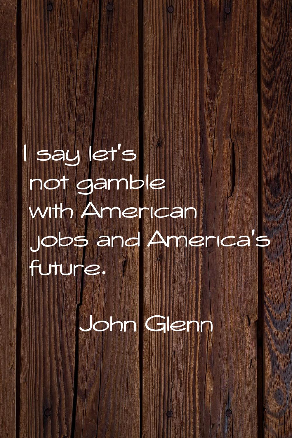 I say let's not gamble with American jobs and America's future.