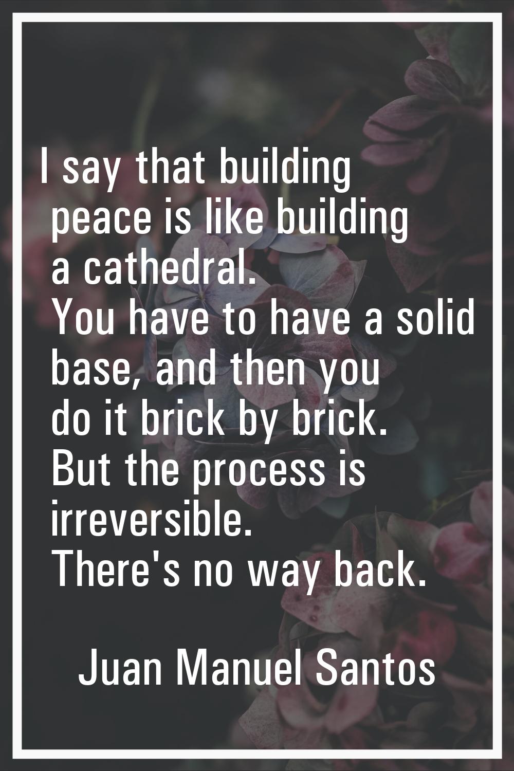 I say that building peace is like building a cathedral. You have to have a solid base, and then you