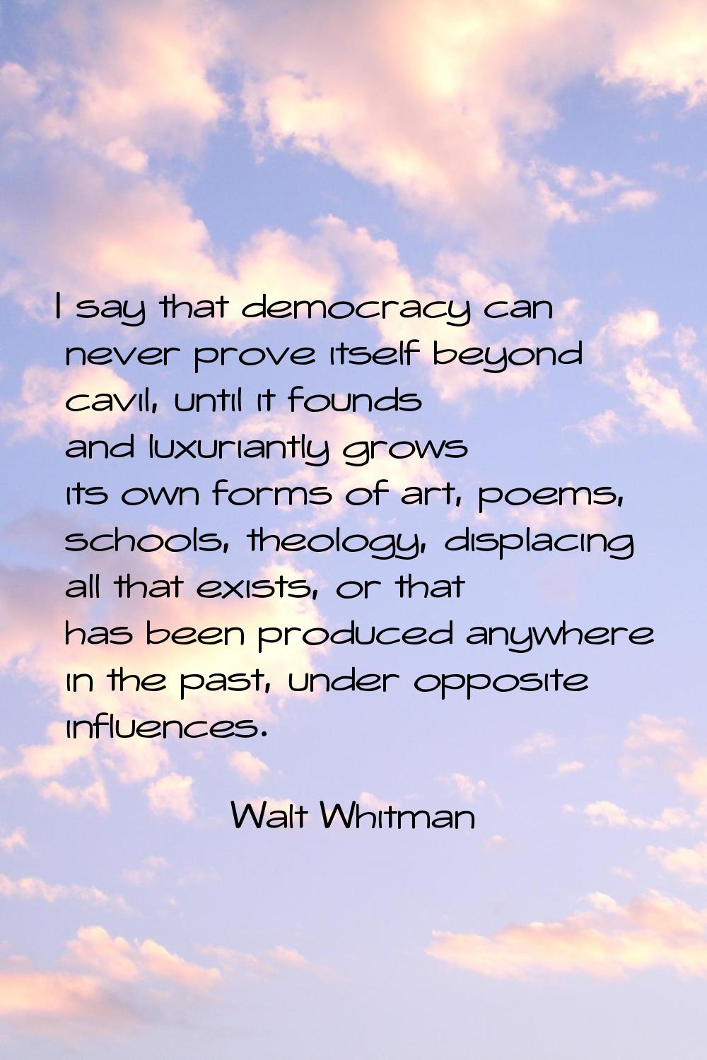 I say that democracy can never prove itself beyond cavil, until it founds and luxuriantly grows its