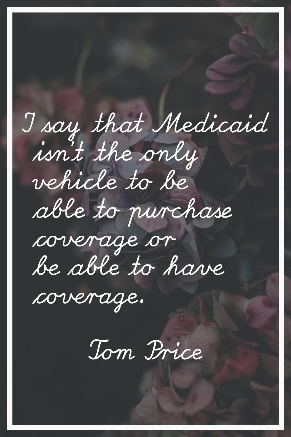 I say that Medicaid isn't the only vehicle to be able to purchase coverage or be able to have cover