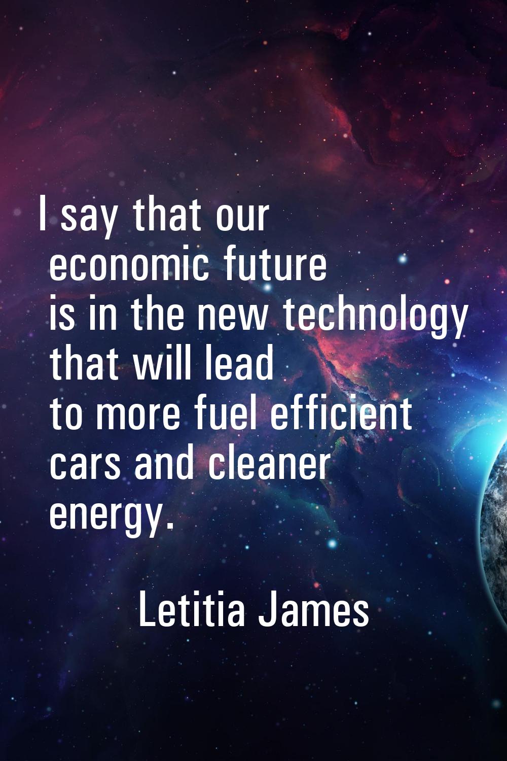 I say that our economic future is in the new technology that will lead to more fuel efficient cars 