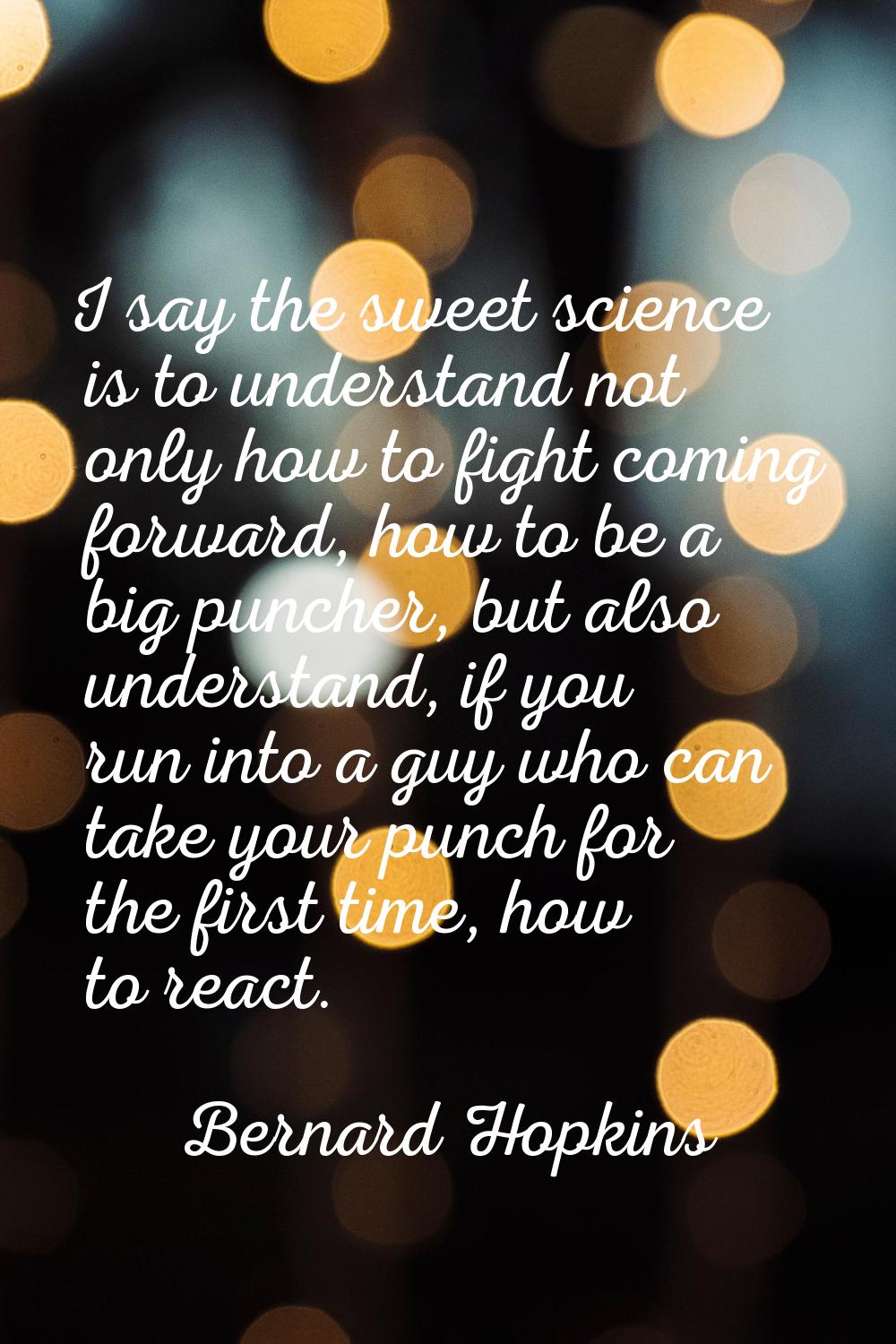 I say the sweet science is to understand not only how to fight coming forward, how to be a big punc