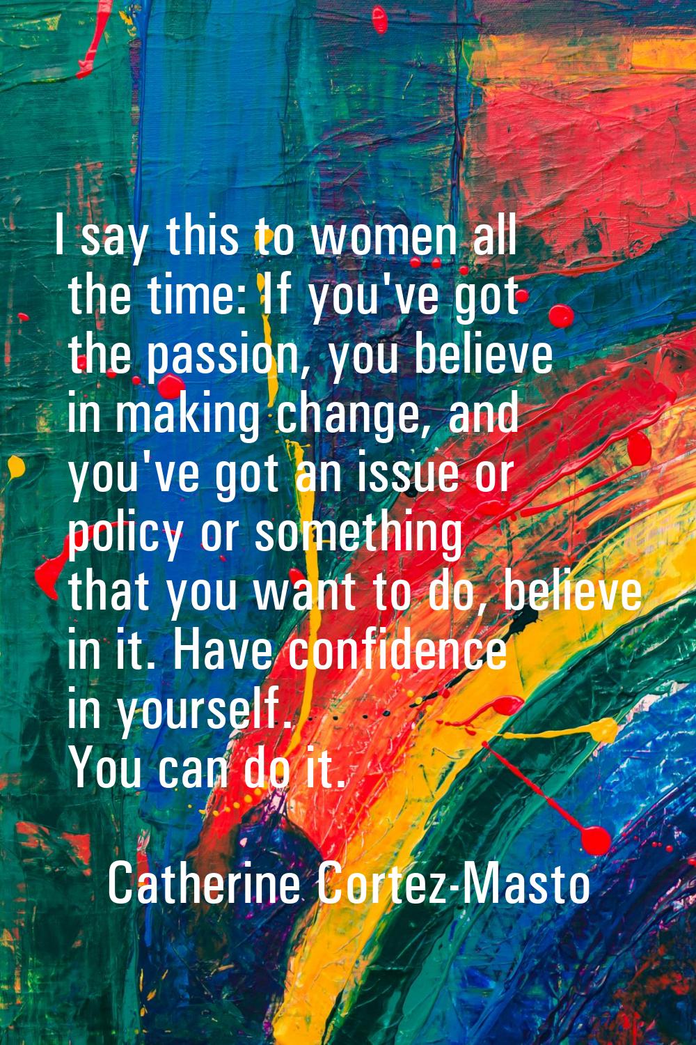 I say this to women all the time: If you've got the passion, you believe in making change, and you'