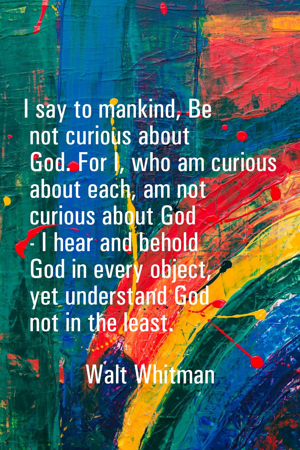 I say to mankind, Be not curious about God. For I, who am curious about each, am not curious about 