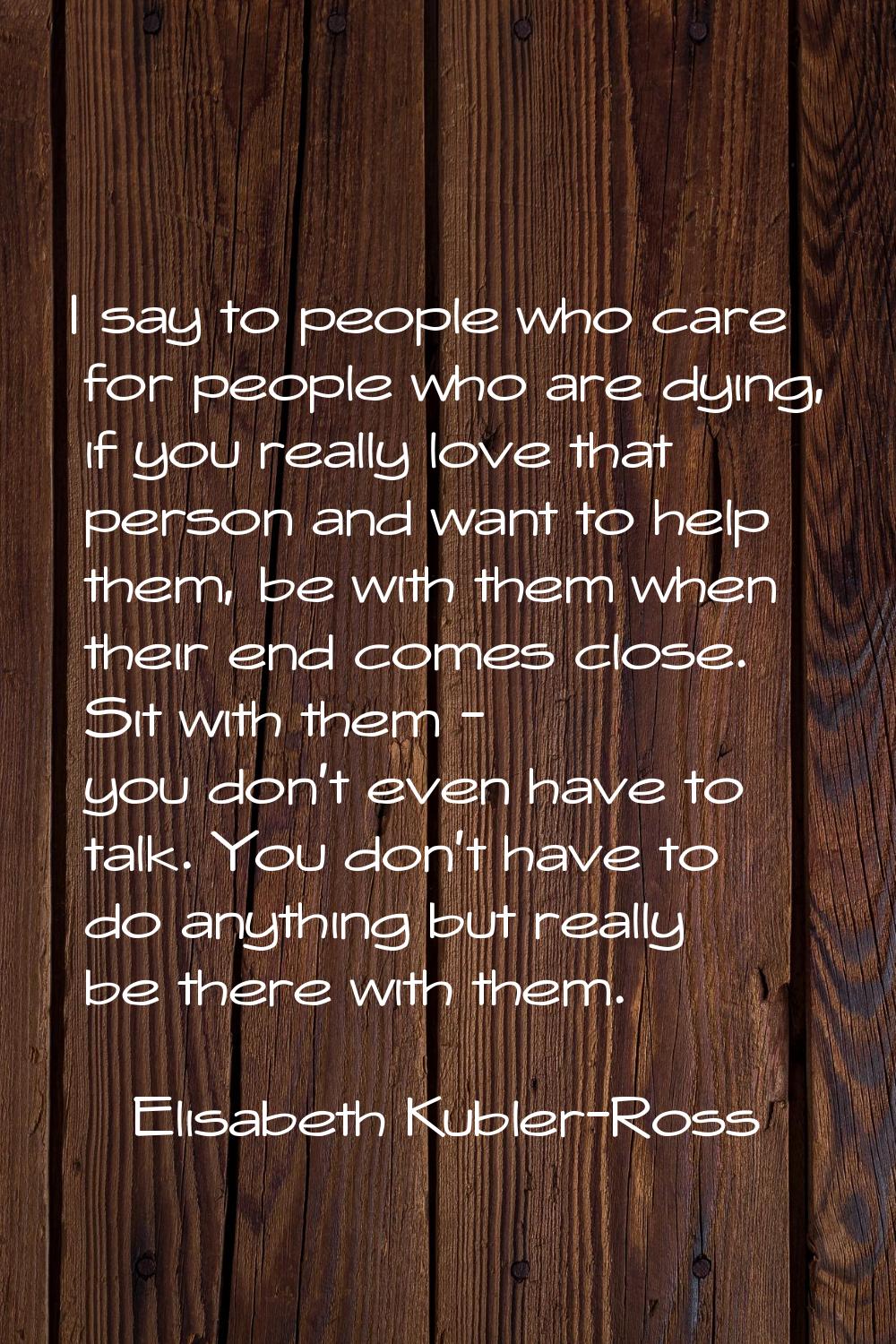 I say to people who care for people who are dying, if you really love that person and want to help 