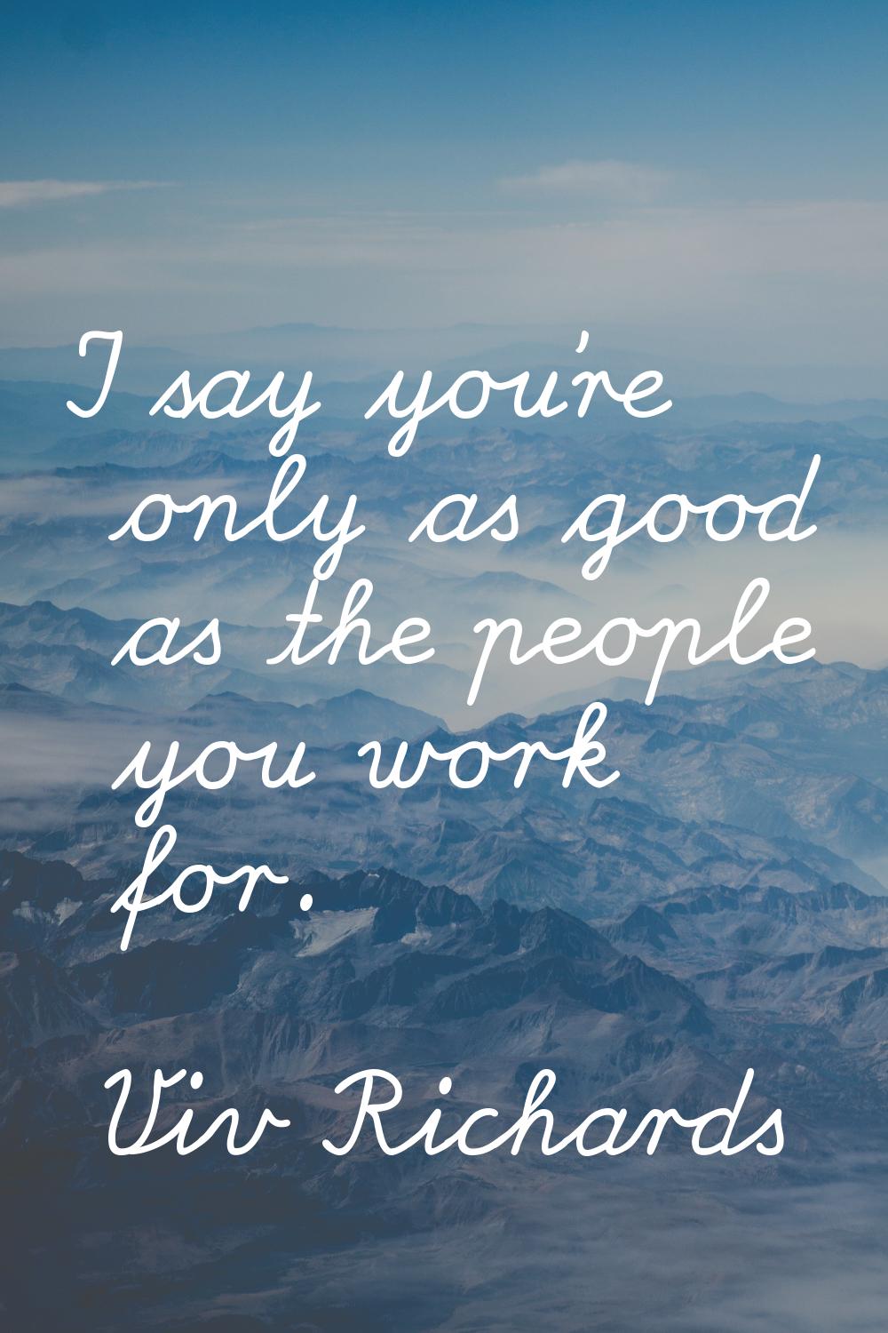 I say you’re only as good as the people you work for.