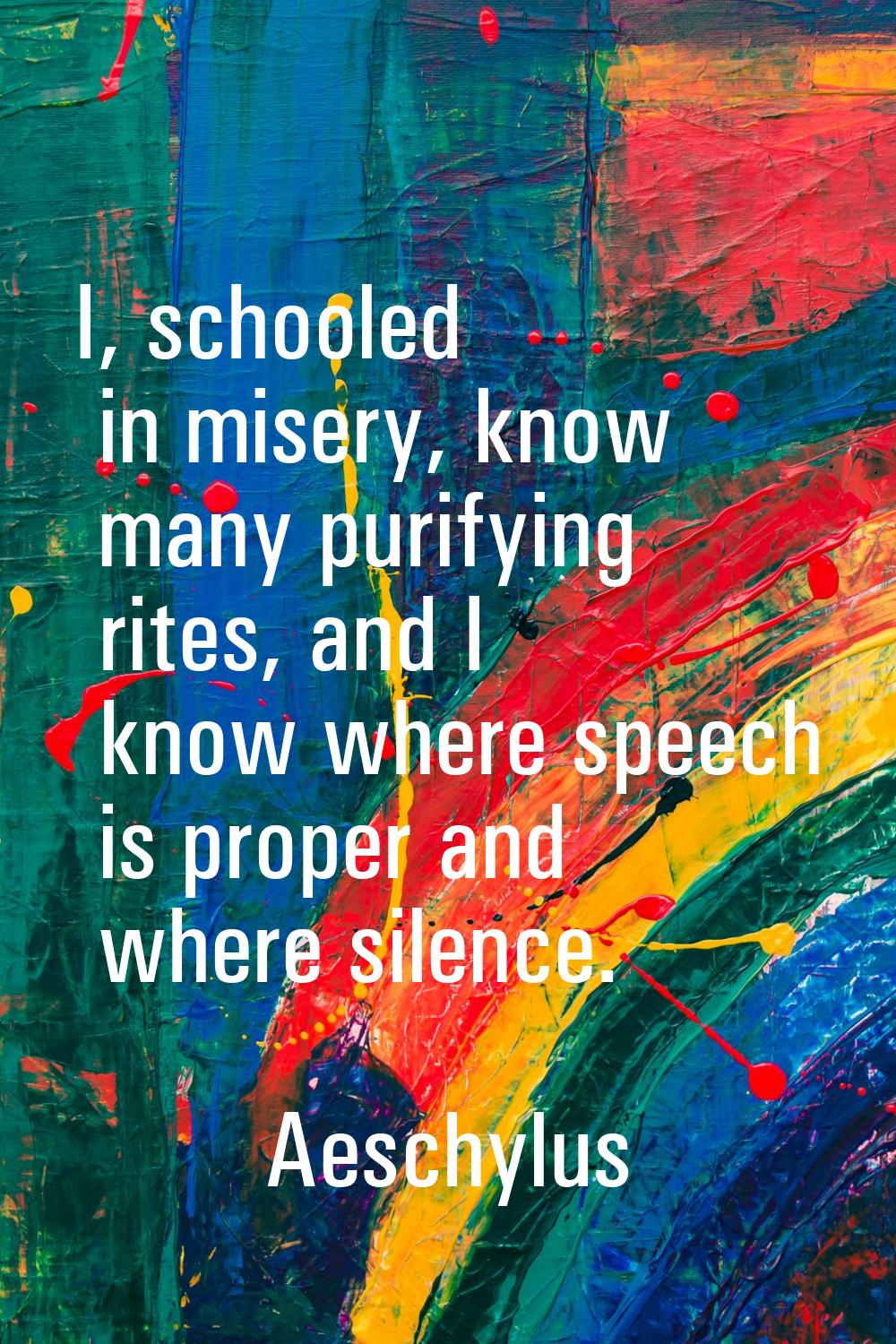 I, schooled in misery, know many purifying rites, and I know where speech is proper and where silen