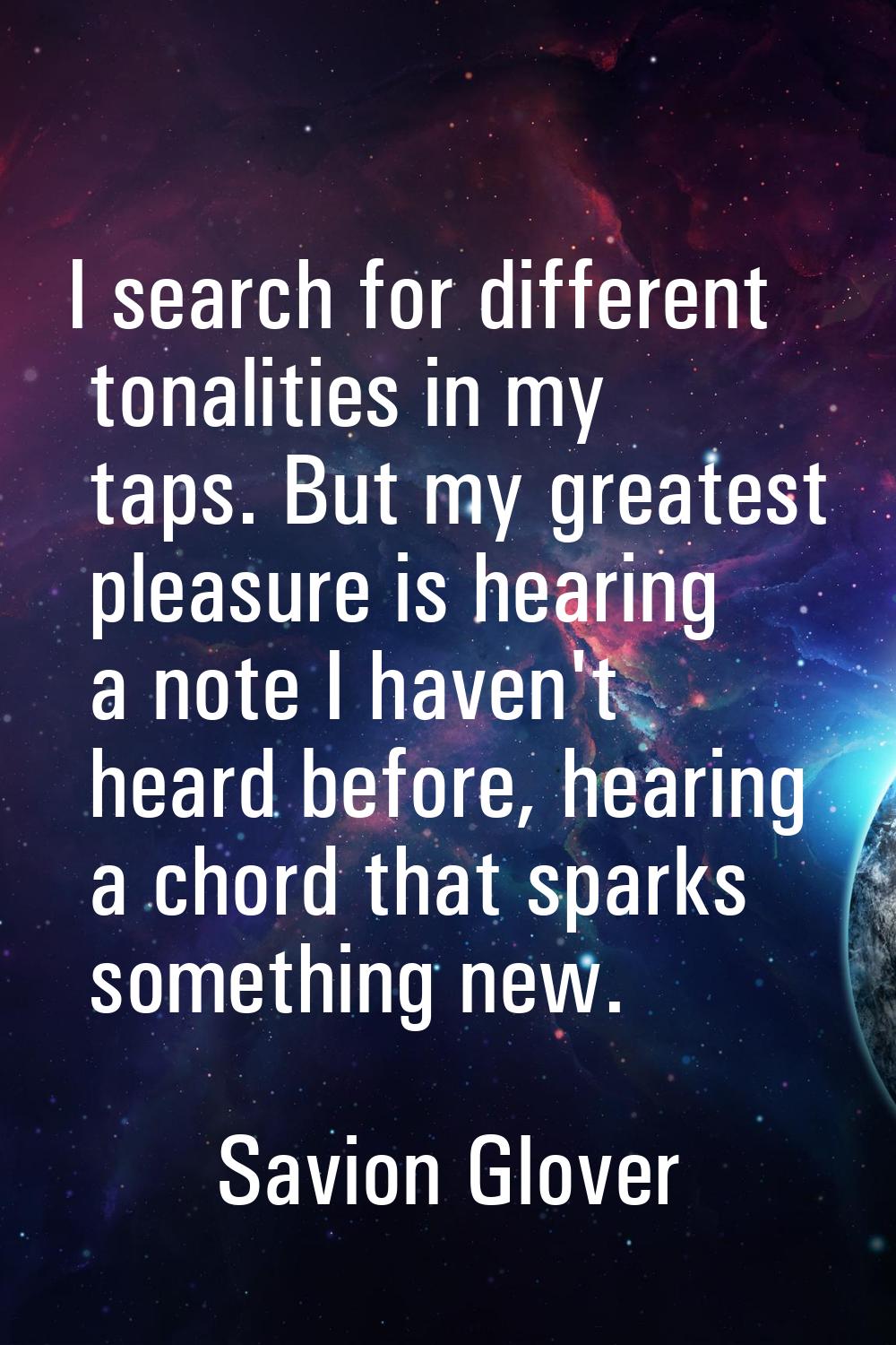 I search for different tonalities in my taps. But my greatest pleasure is hearing a note I haven't 