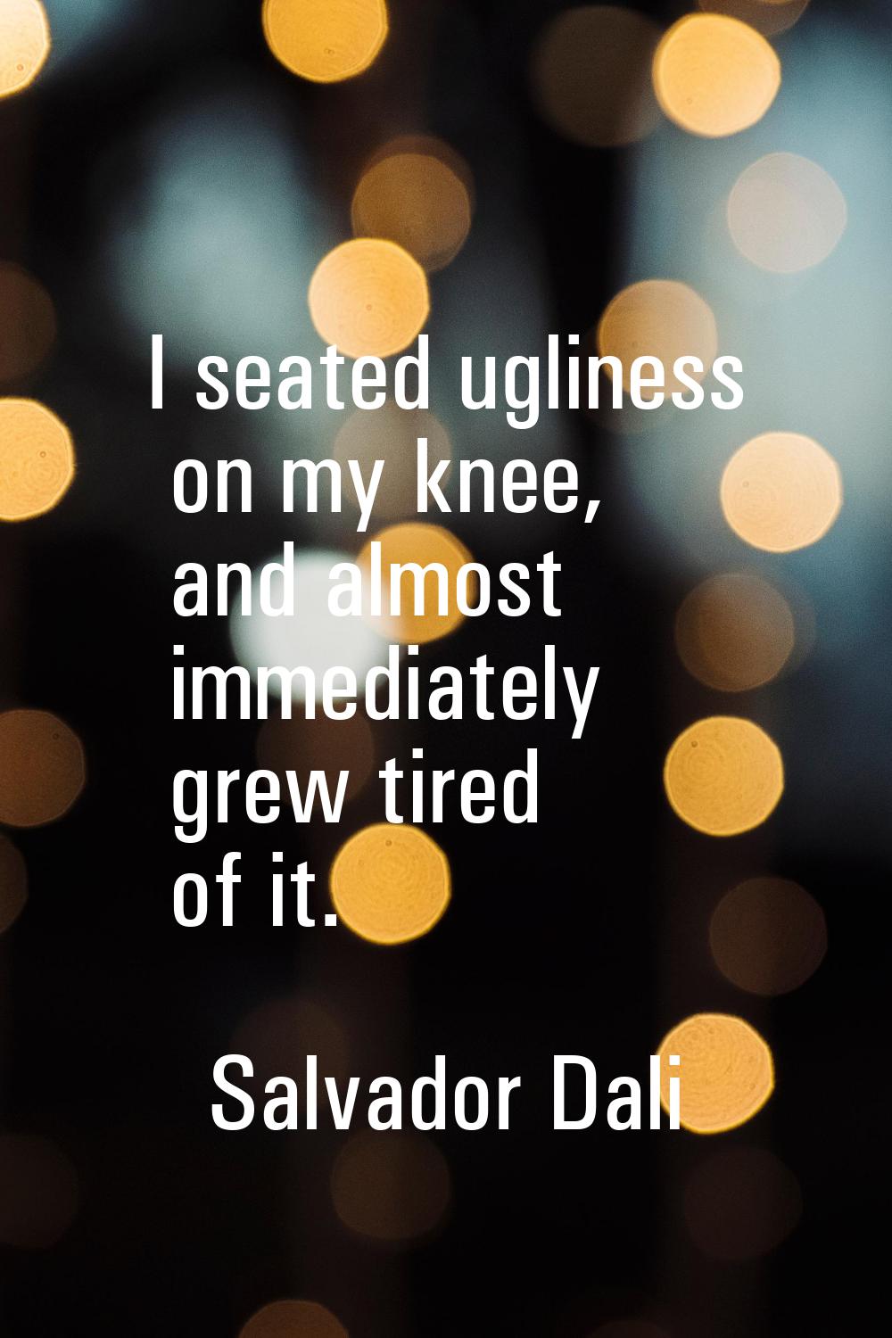 I seated ugliness on my knee, and almost immediately grew tired of it.