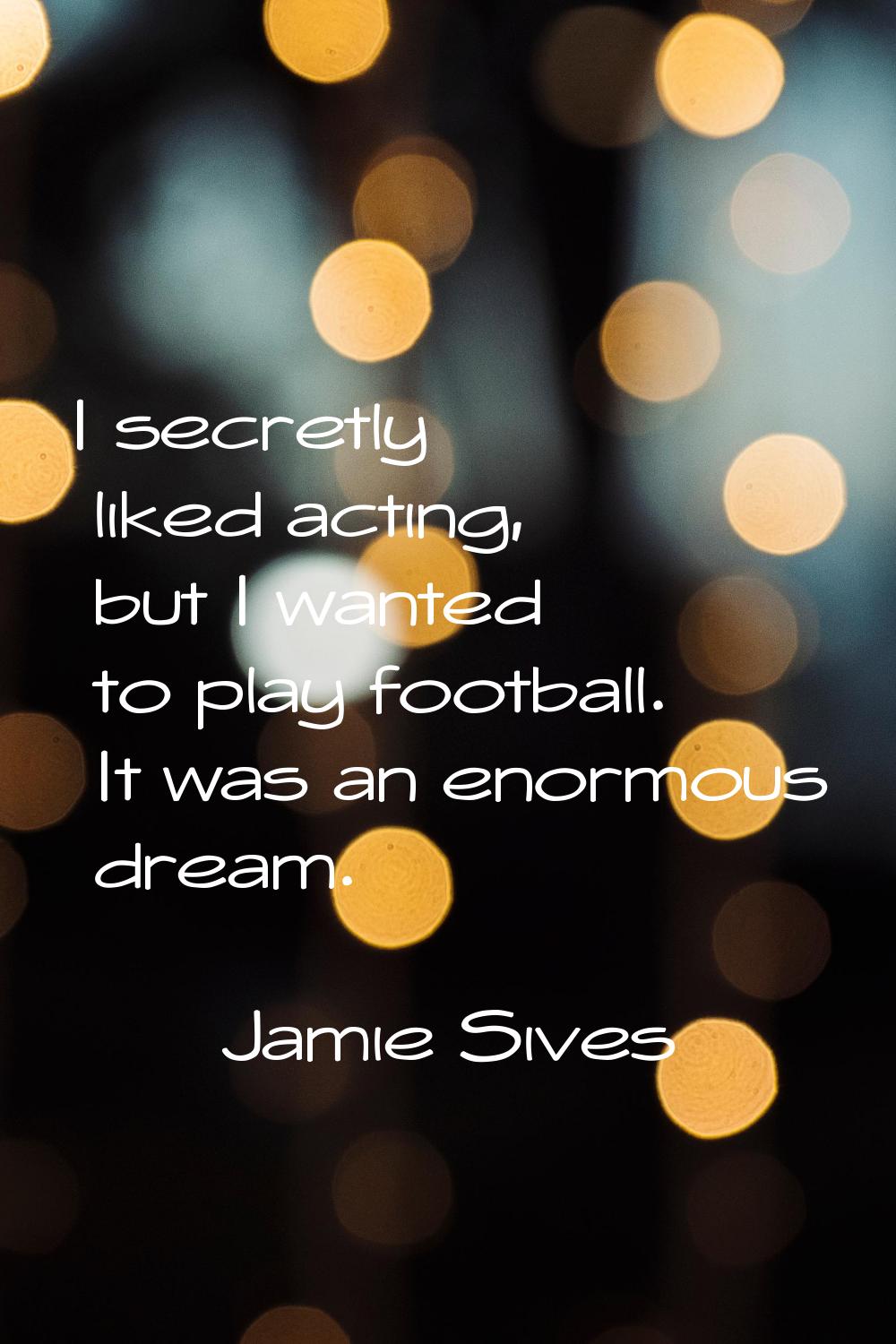 I secretly liked acting, but I wanted to play football. It was an enormous dream.