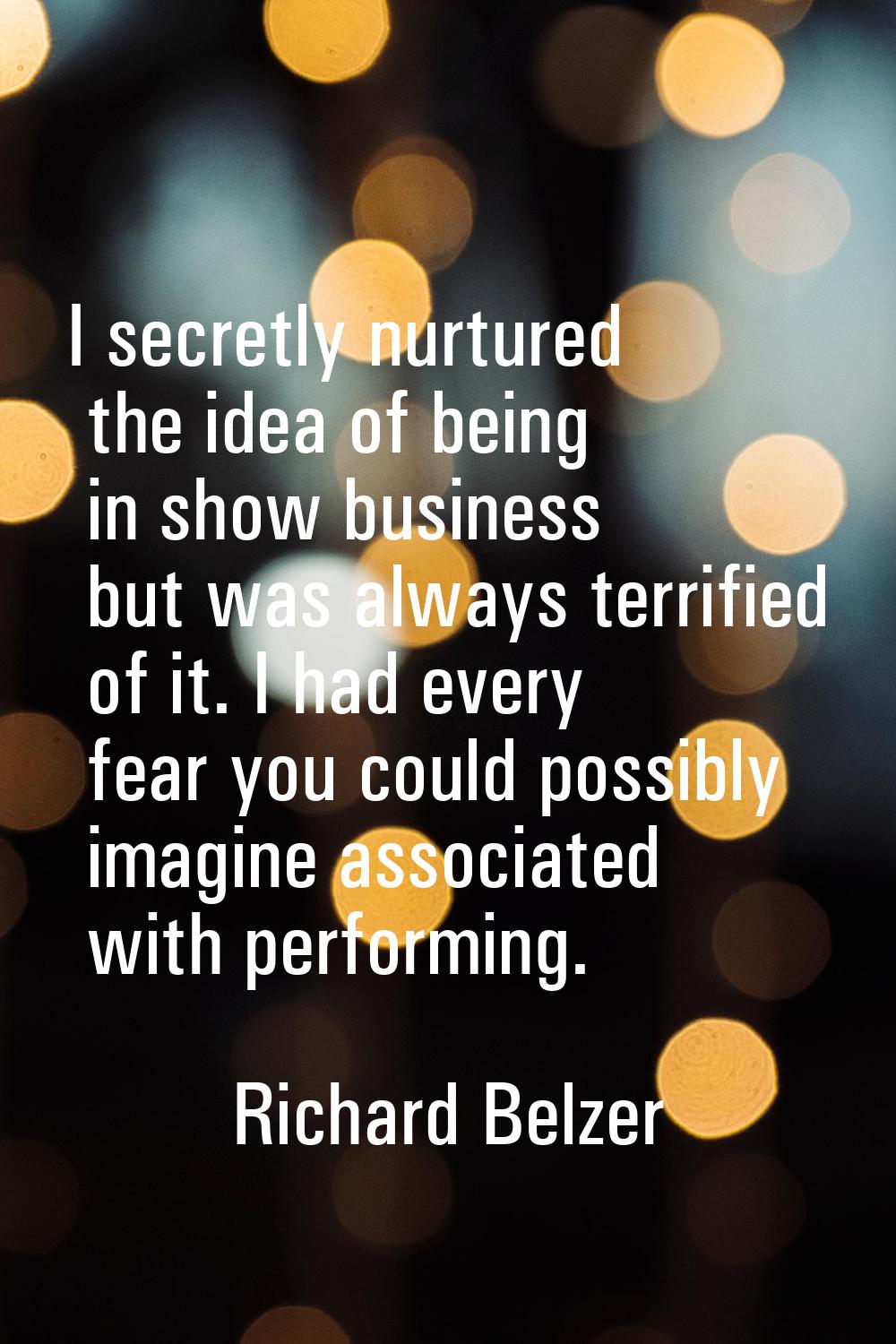 I secretly nurtured the idea of being in show business but was always terrified of it. I had every 