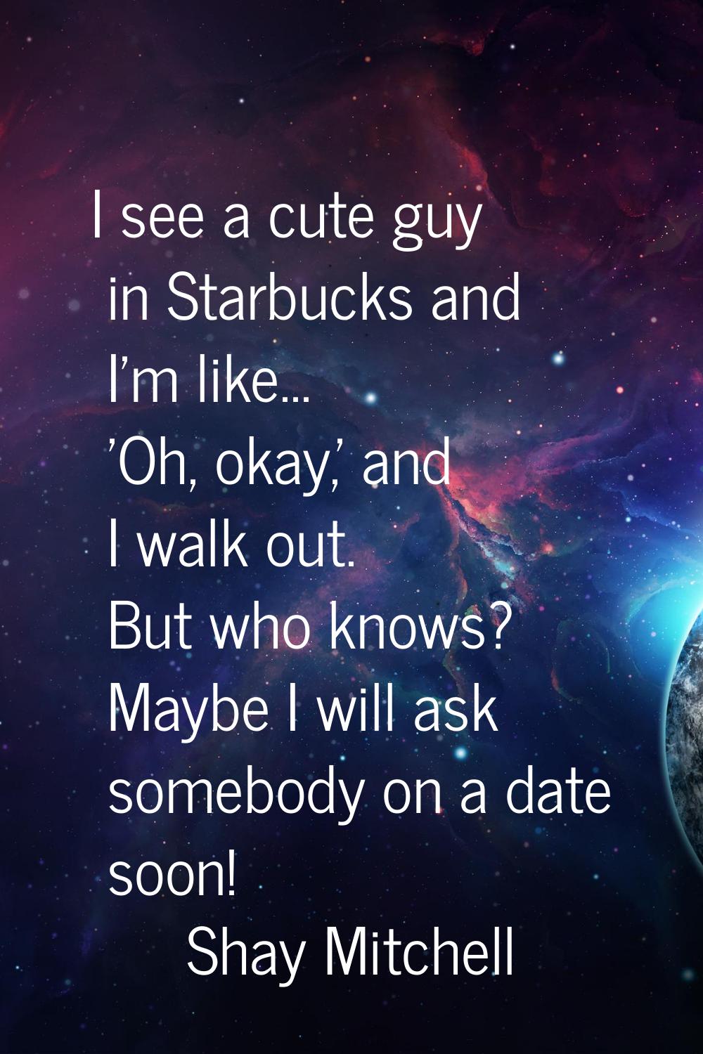 I see a cute guy in Starbucks and I'm like... 'Oh, okay,' and I walk out. But who knows? Maybe I wi