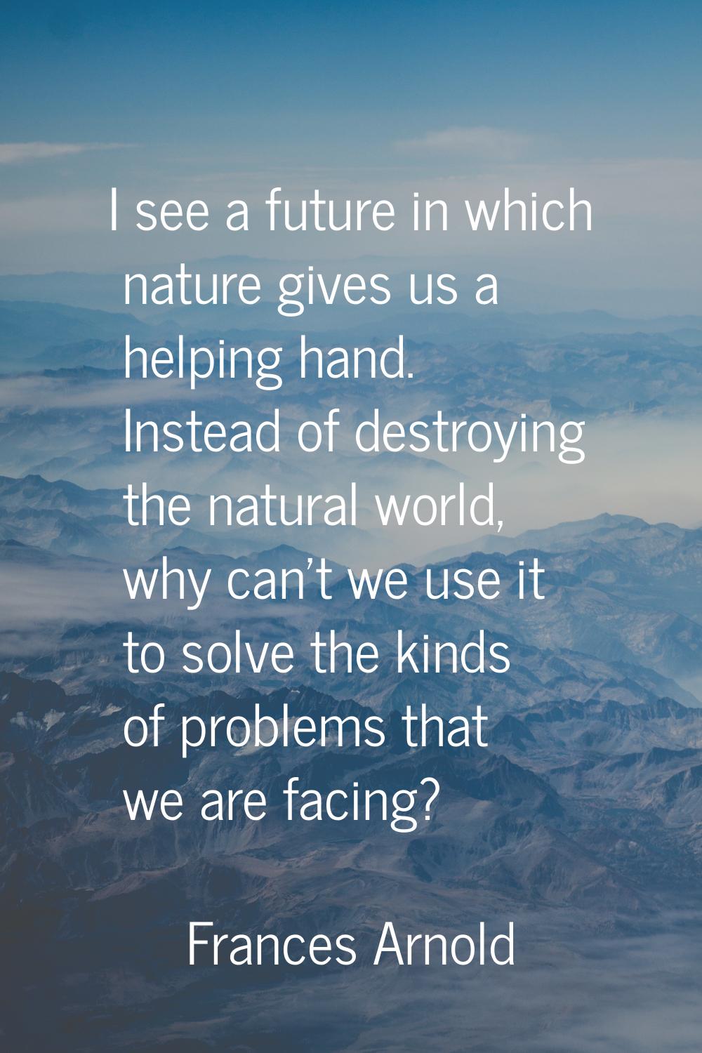 I see a future in which nature gives us a helping hand. Instead of destroying the natural world, wh