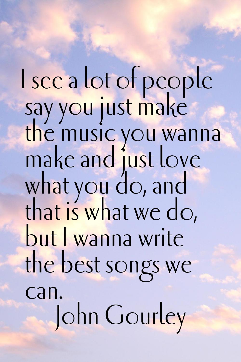 I see a lot of people say you just make the music you wanna make and just love what you do, and tha