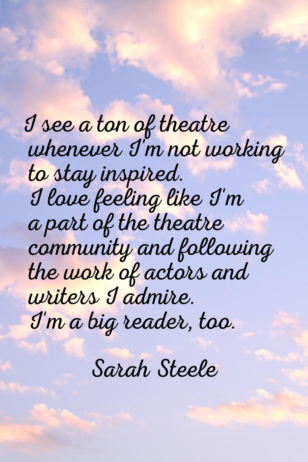 I see a ton of theatre whenever I'm not working to stay inspired. I love feeling like I'm a part of