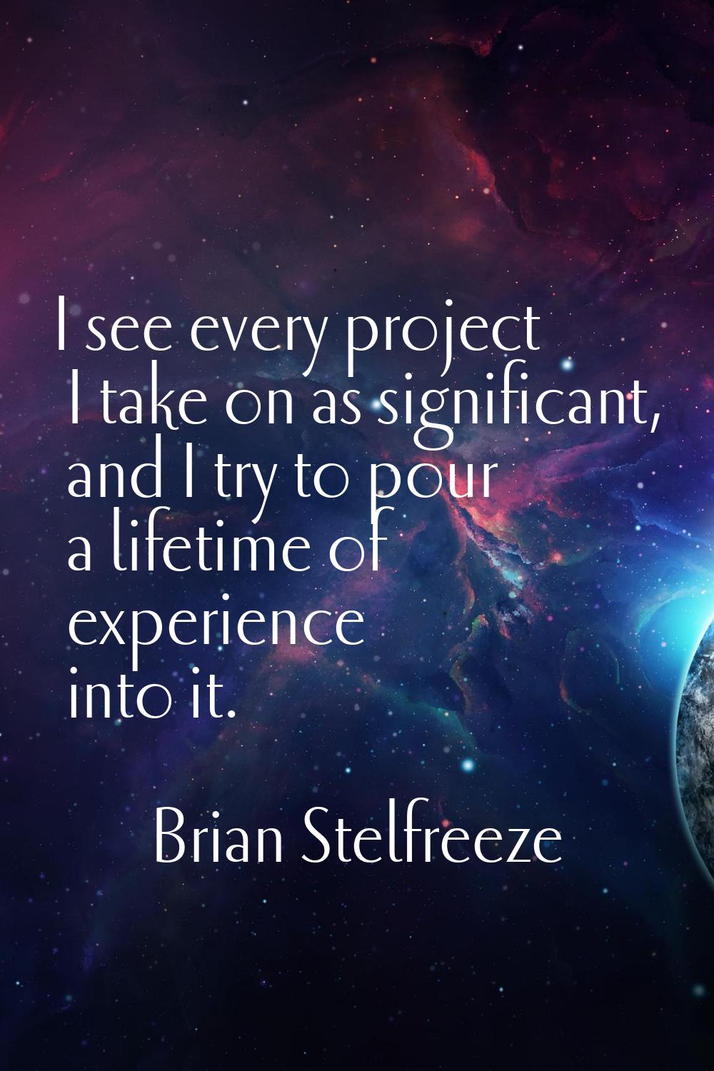 I see every project I take on as significant, and I try to pour a lifetime of experience into it.