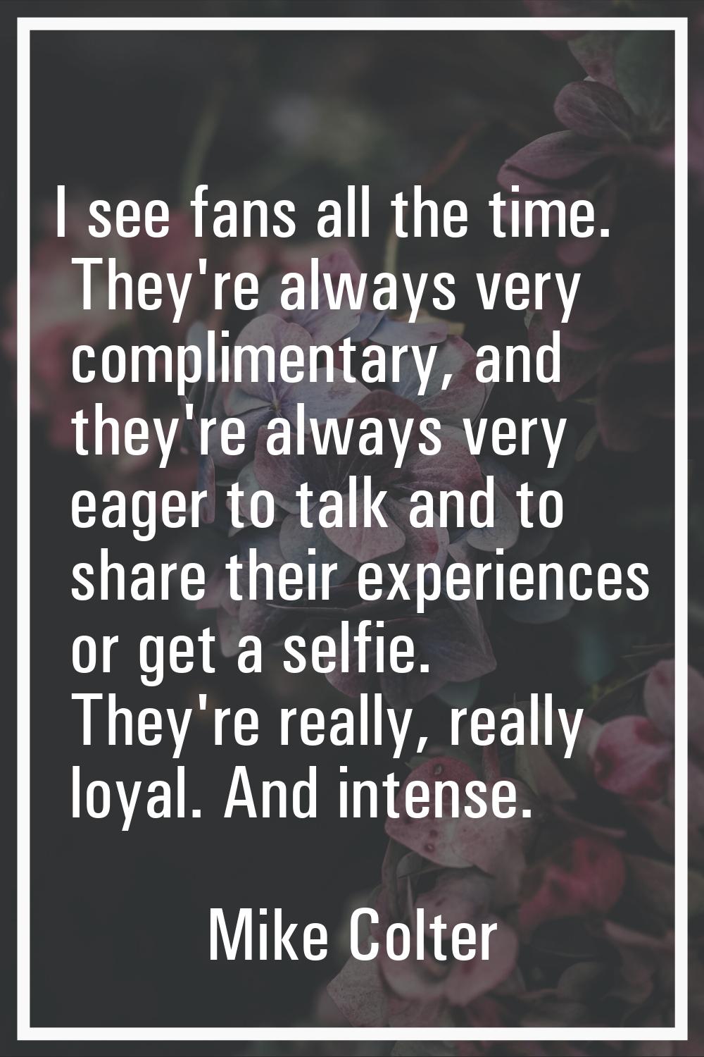 I see fans all the time. They're always very complimentary, and they're always very eager to talk a