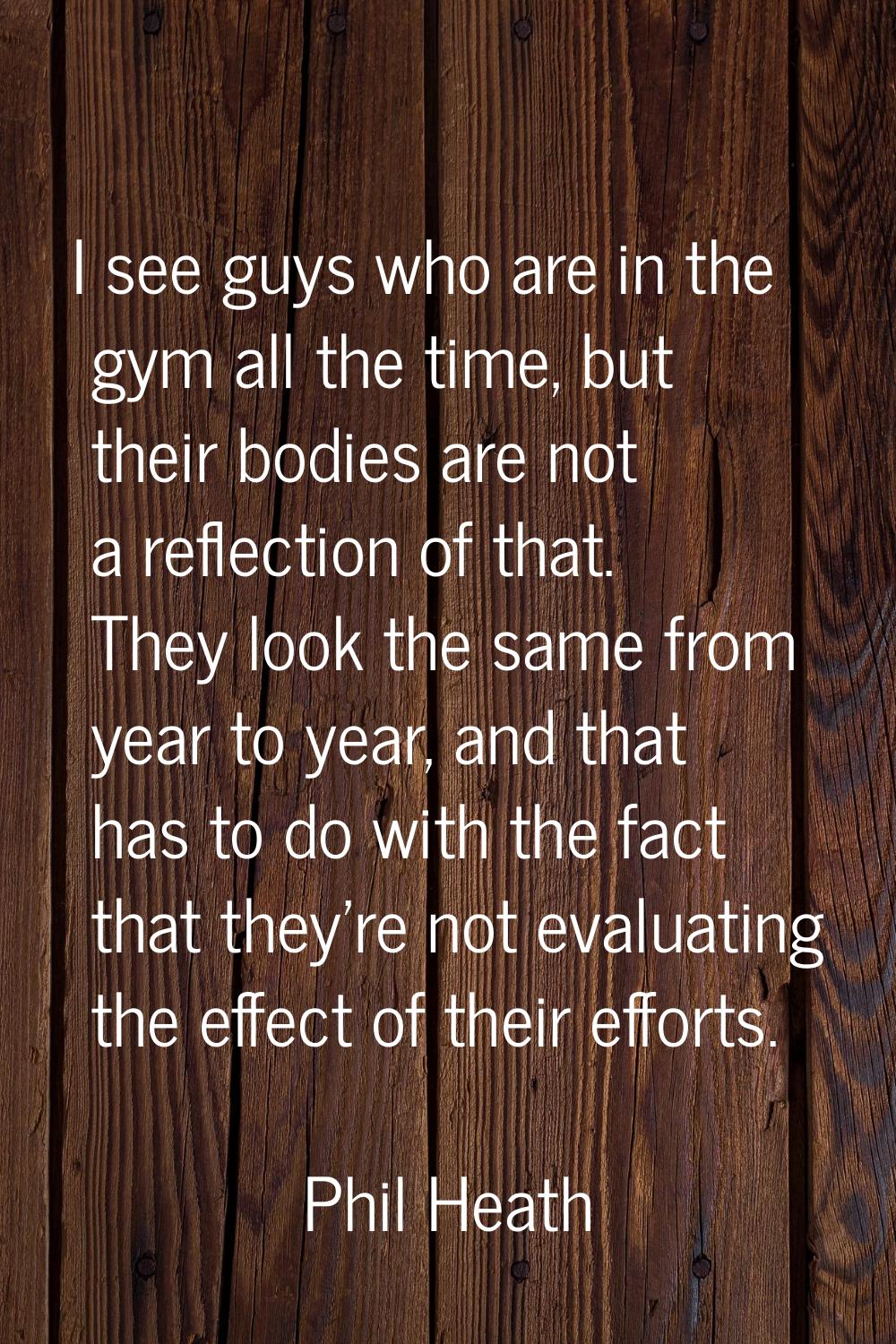 I see guys who are in the gym all the time, but their bodies are not a reflection of that. They loo