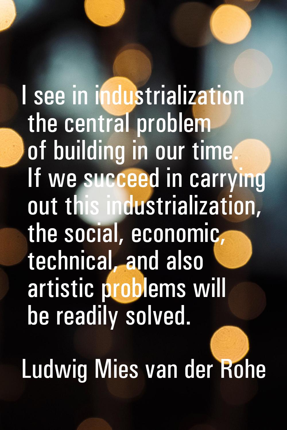 I see in industrialization the central problem of building in our time. If we succeed in carrying o