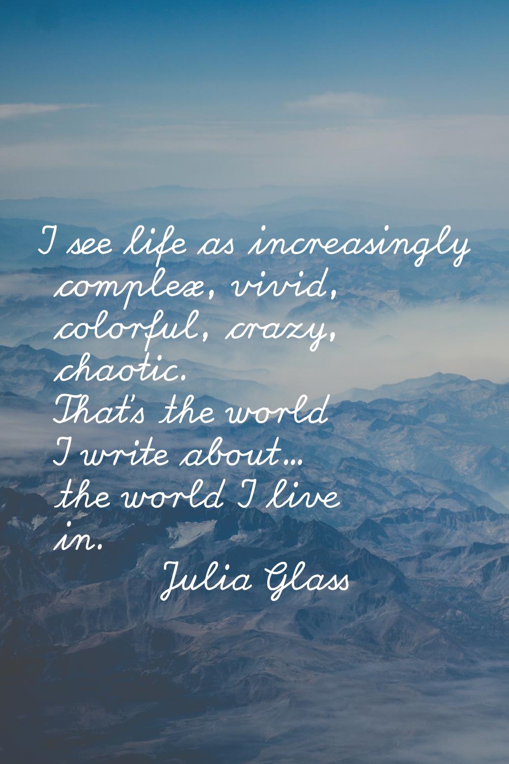 I see life as increasingly complex, vivid, colorful, crazy, chaotic. That's the world I write about