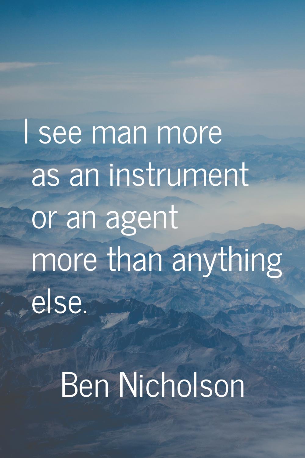 I see man more as an instrument or an agent more than anything else.