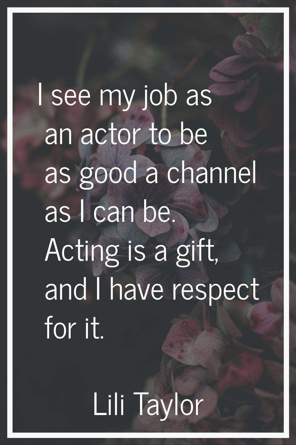 I see my job as an actor to be as good a channel as I can be. Acting is a gift, and I have respect 