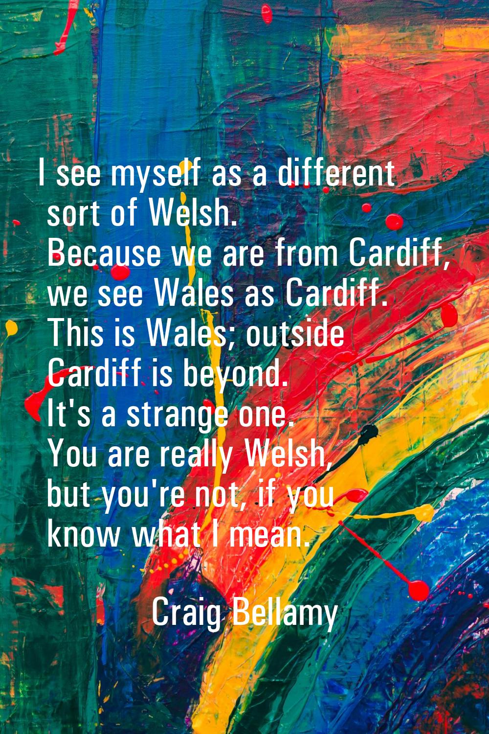 I see myself as a different sort of Welsh. Because we are from Cardiff, we see Wales as Cardiff. Th