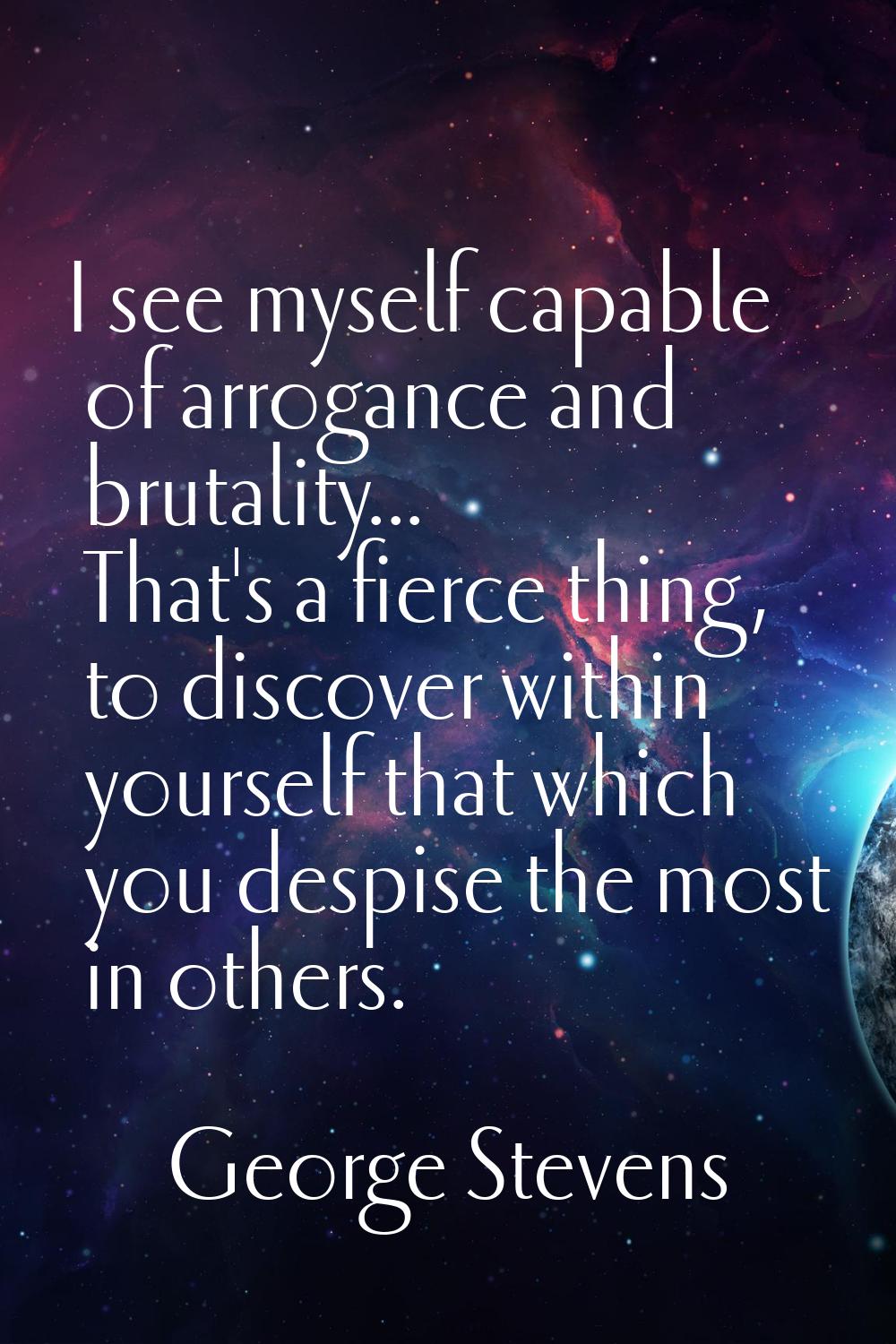 I see myself capable of arrogance and brutality... That's a fierce thing, to discover within yourse