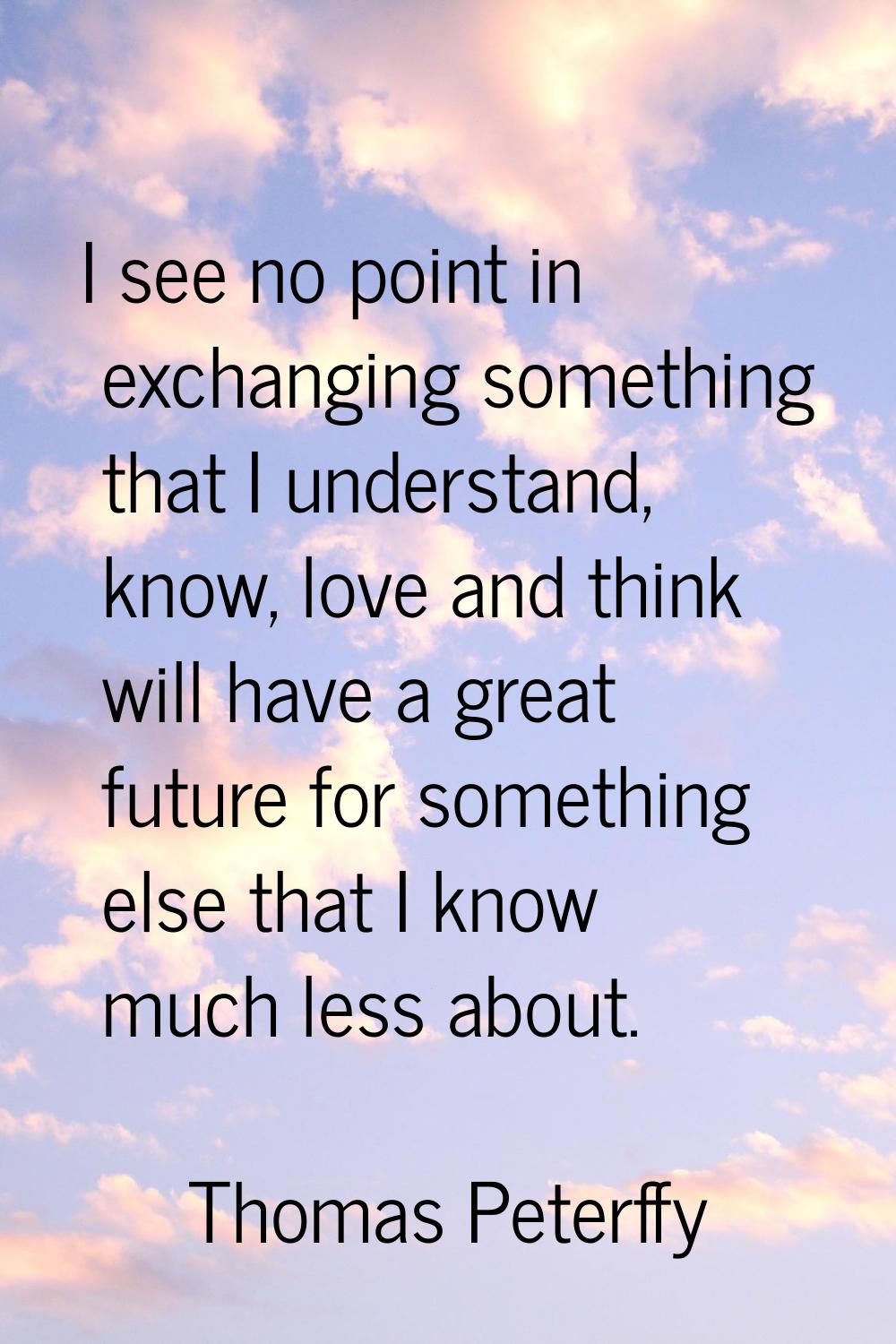 I see no point in exchanging something that I understand, know, love and think will have a great fu