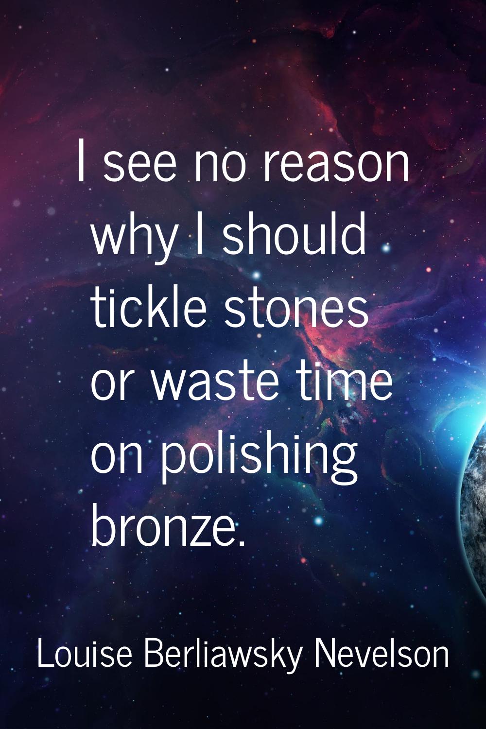 I see no reason why I should tickle stones or waste time on polishing bronze.