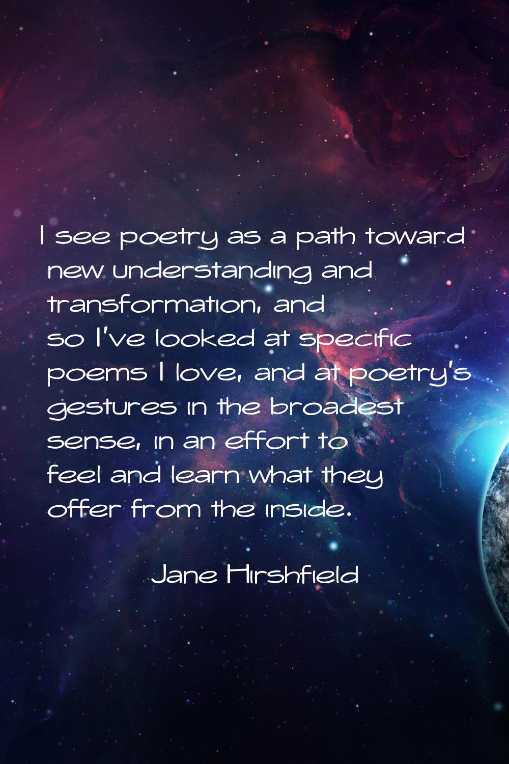 I see poetry as a path toward new understanding and transformation, and so I've looked at specific 