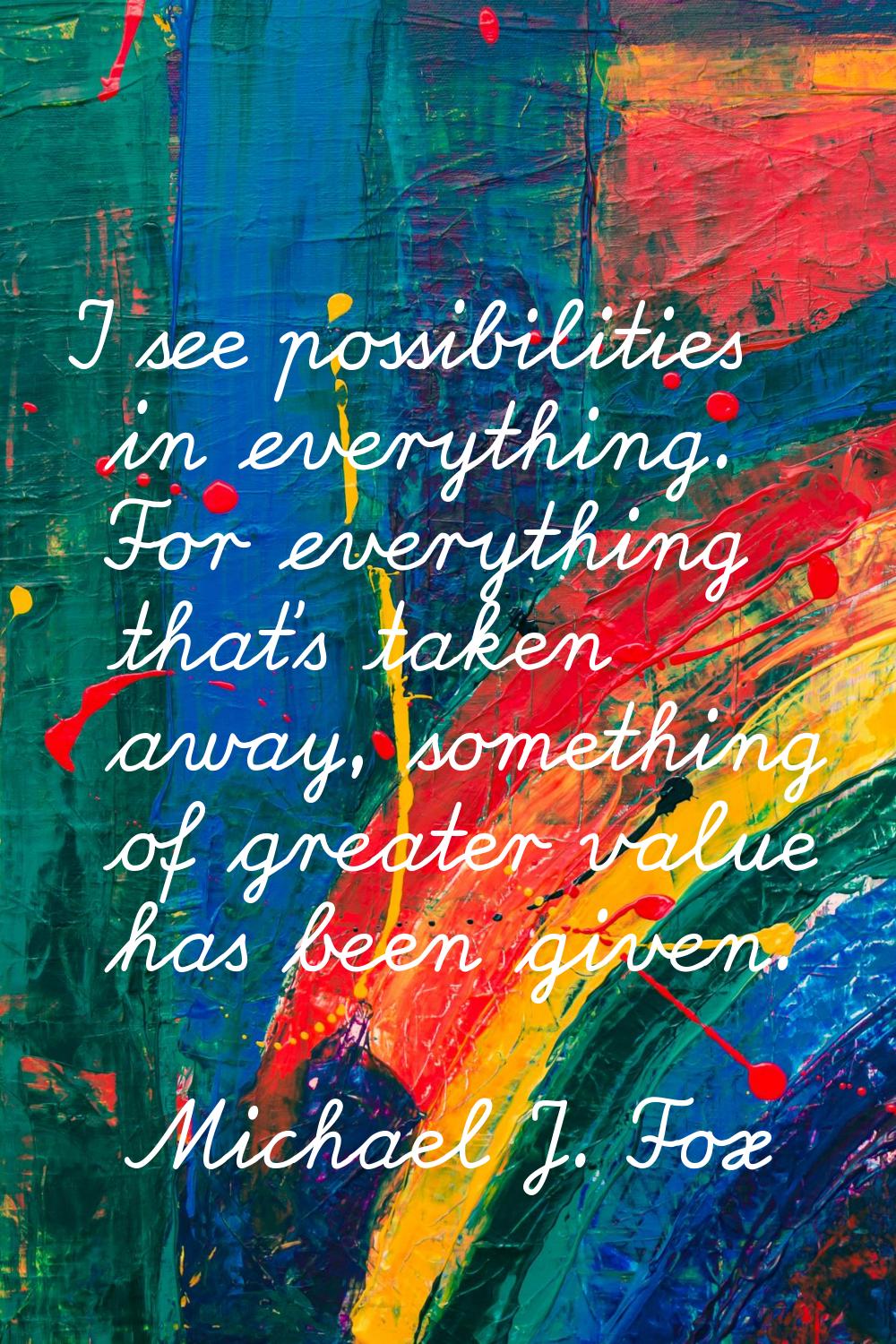 I see possibilities in everything. For everything that's taken away, something of greater value has
