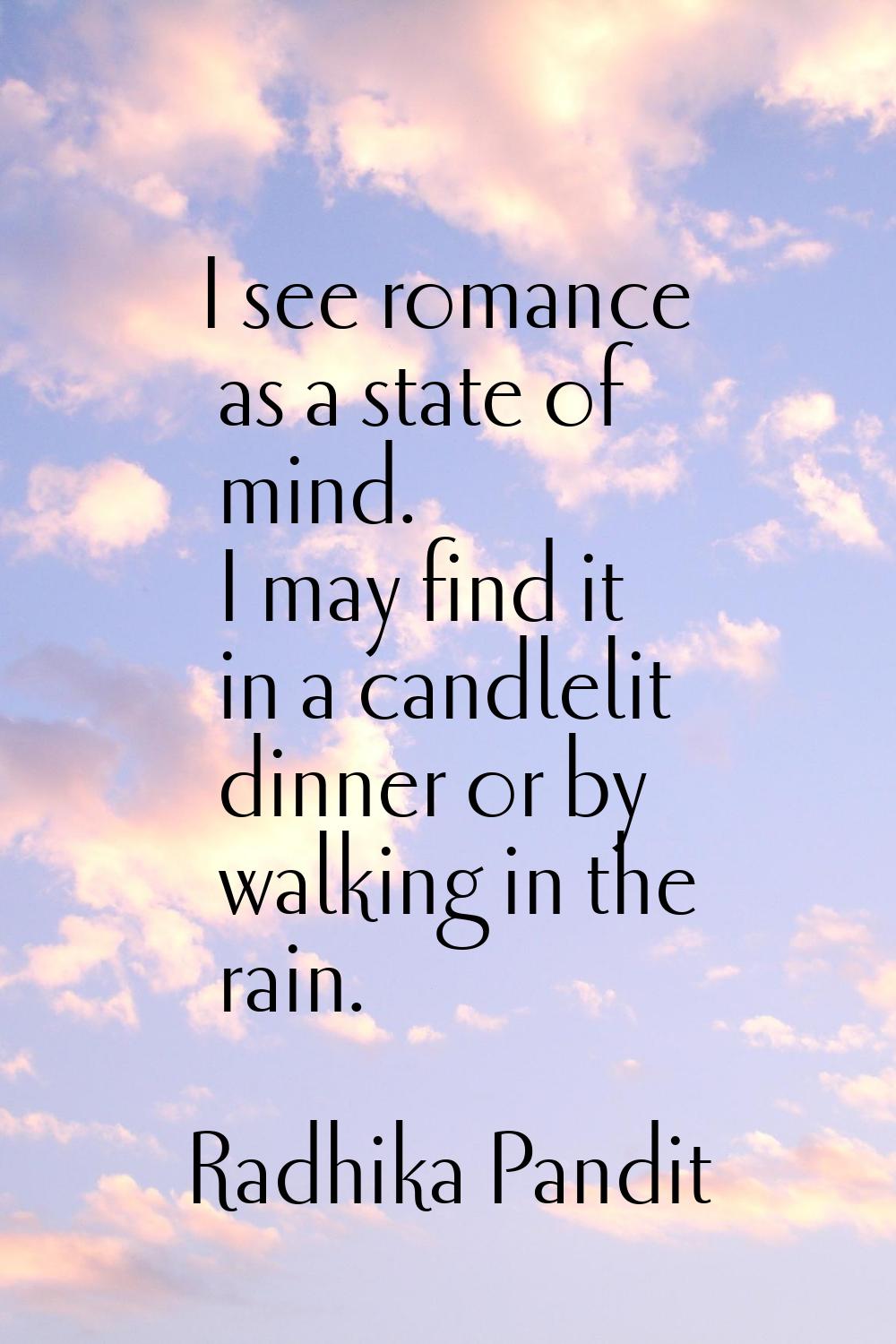 I see romance as a state of mind. I may find it in a candlelit dinner or by walking in the rain.