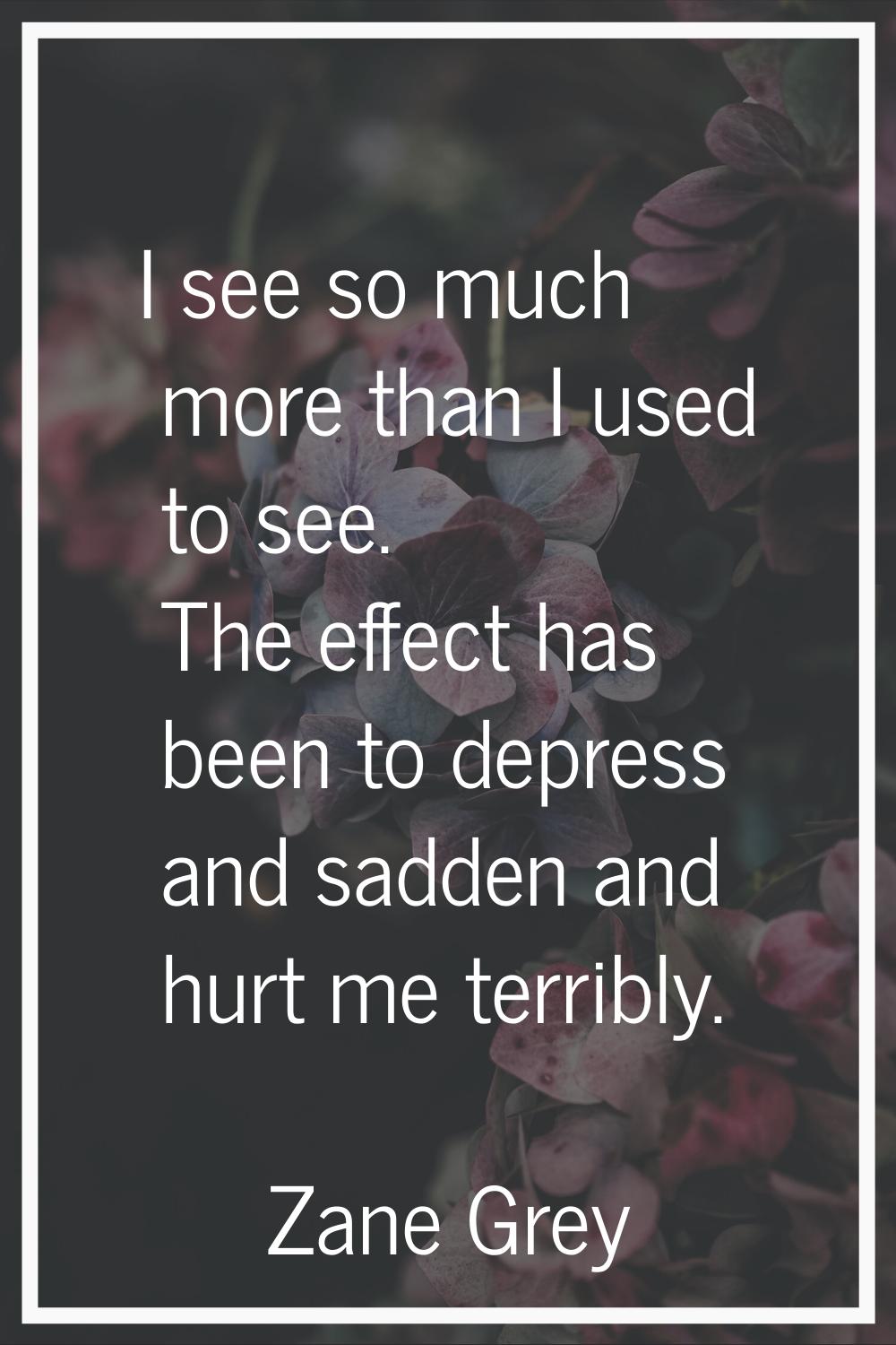 I see so much more than I used to see. The effect has been to depress and sadden and hurt me terrib