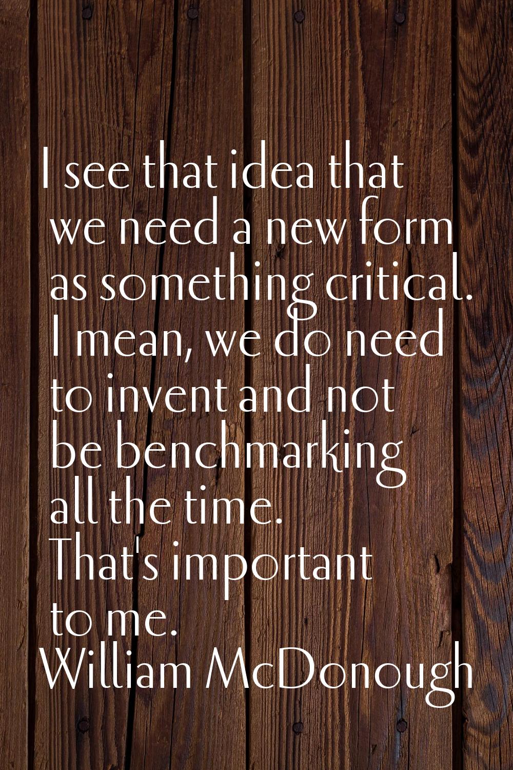I see that idea that we need a new form as something critical. I mean, we do need to invent and not