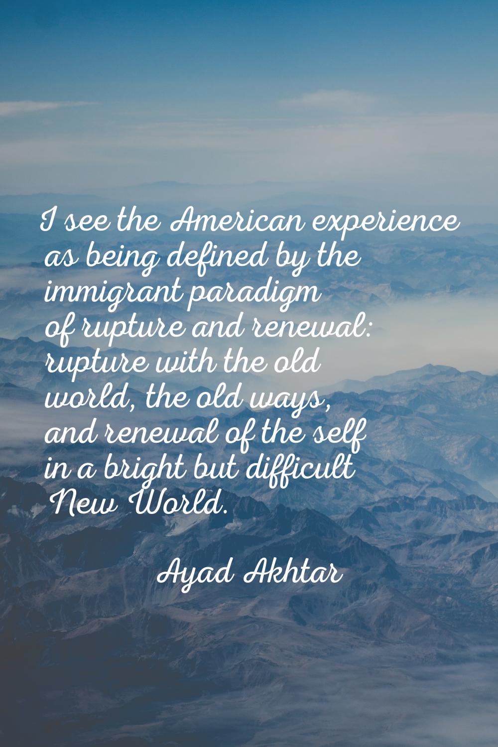 I see the American experience as being defined by the immigrant paradigm of rupture and renewal: ru