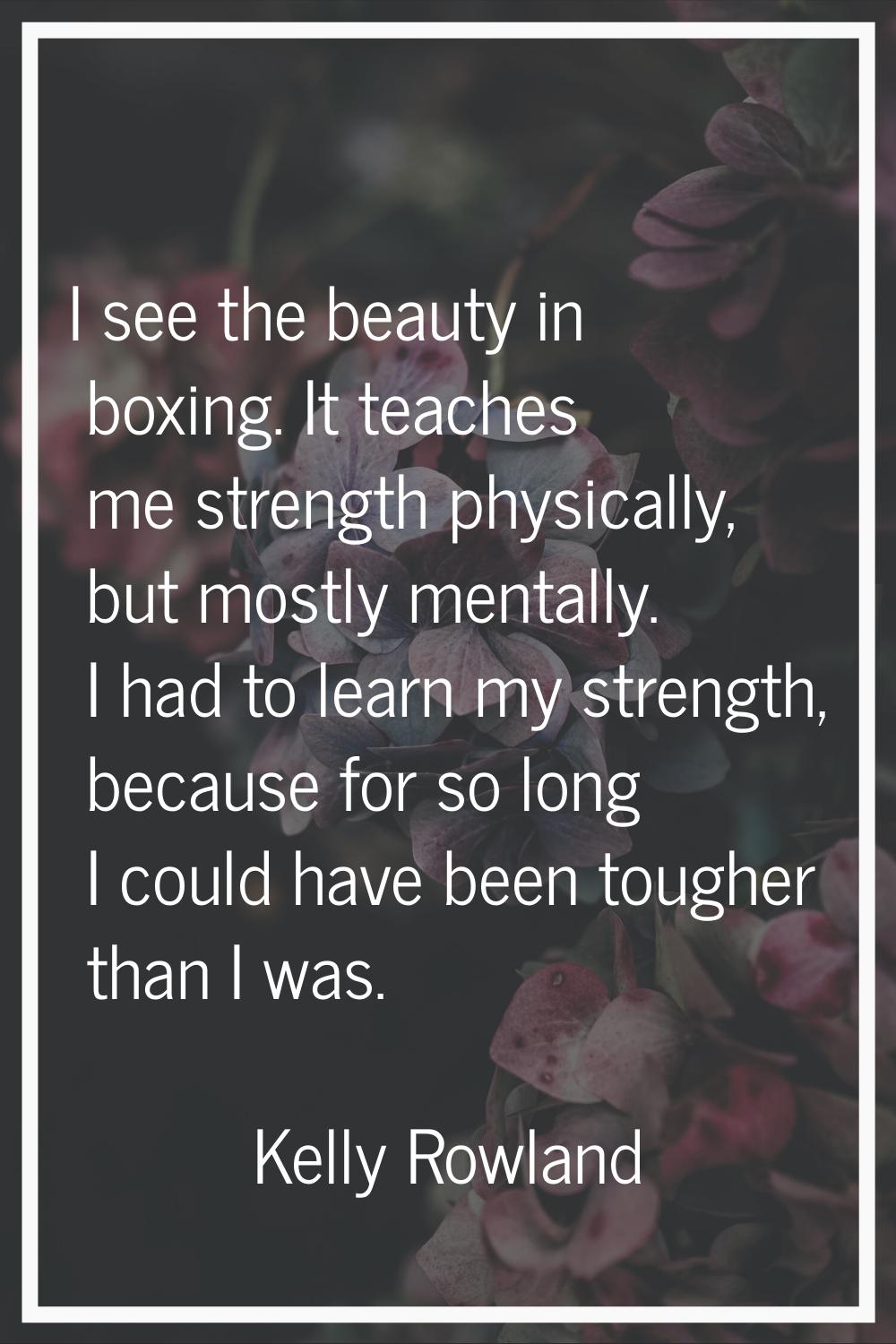 I see the beauty in boxing. It teaches me strength physically, but mostly mentally. I had to learn 