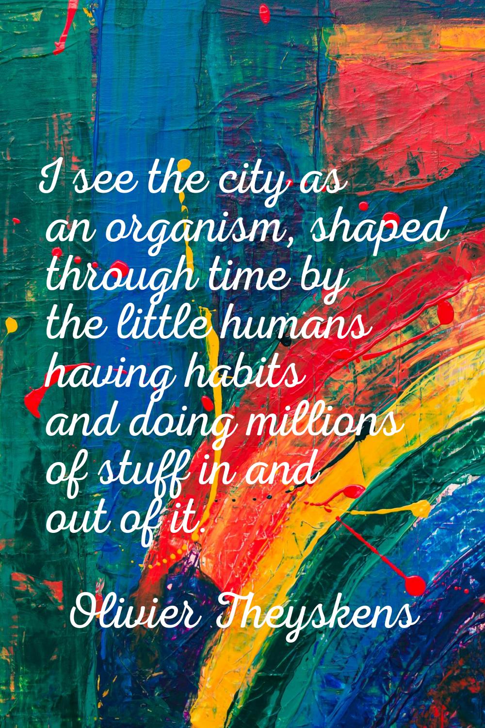 I see the city as an organism, shaped through time by the little humans having habits and doing mil