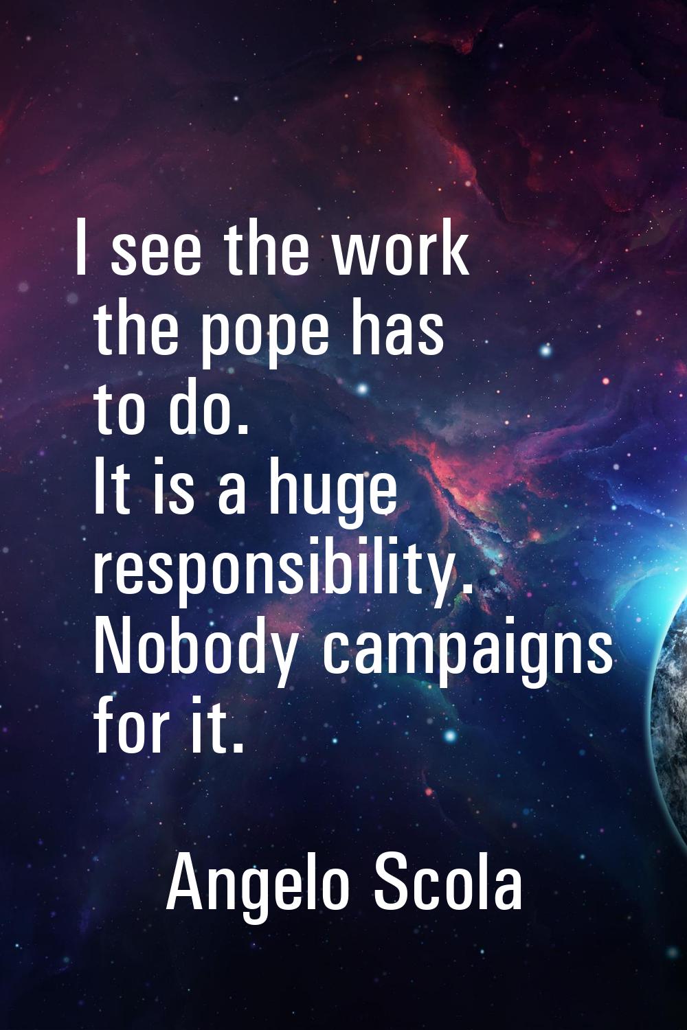 I see the work the pope has to do. It is a huge responsibility. Nobody campaigns for it.