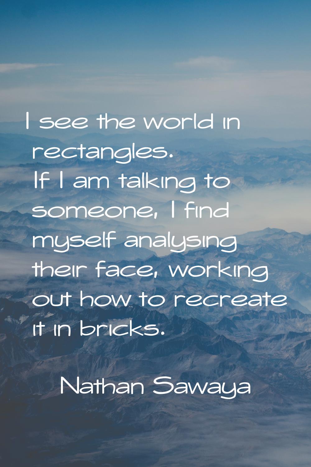 I see the world in rectangles. If I am talking to someone, I find myself analysing their face, work