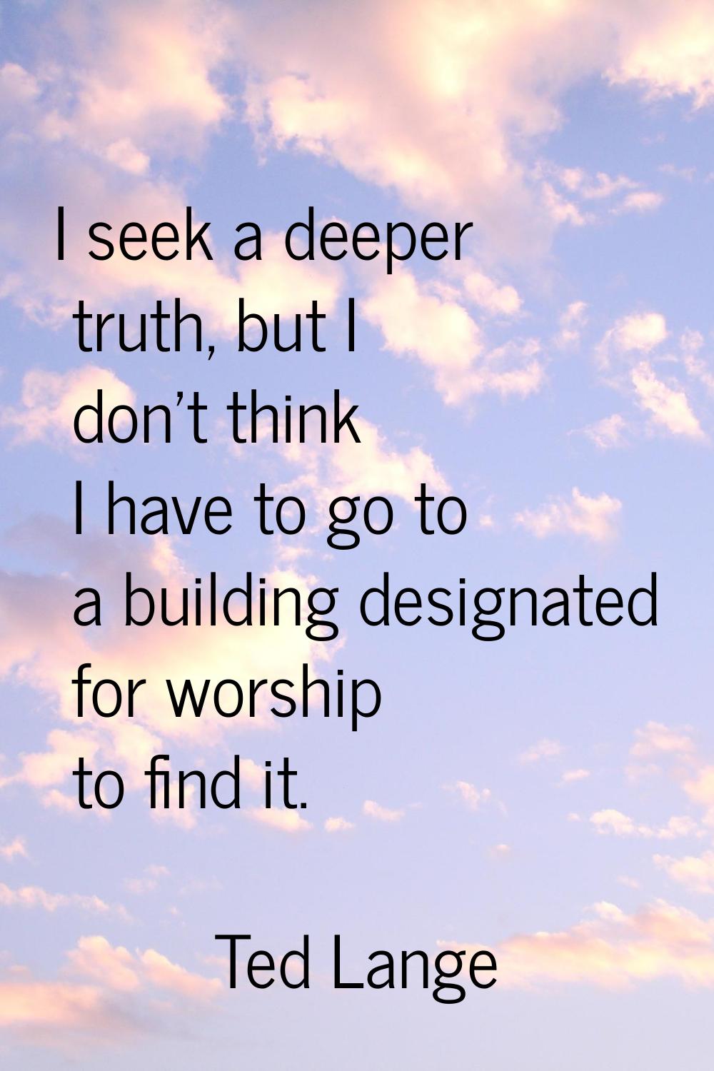 I seek a deeper truth, but I don't think I have to go to a building designated for worship to find 